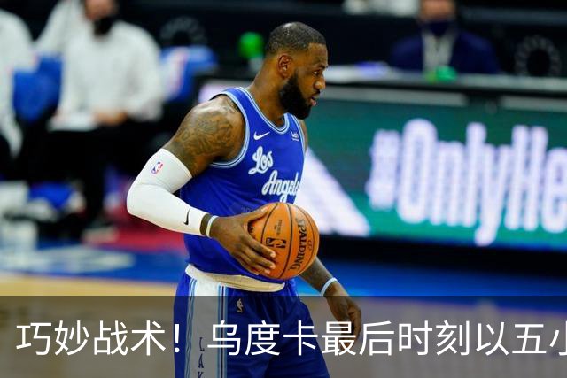 巧妙战术！乌度卡最后时刻以五小阵容锁定胜局